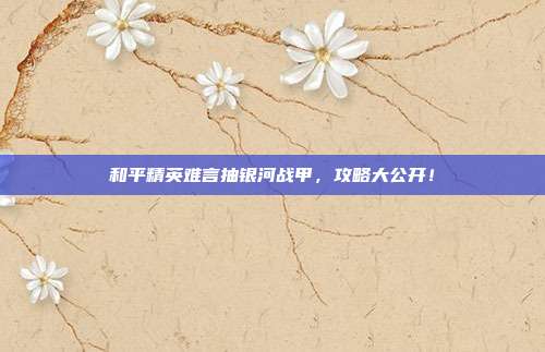 和平精英难言抽银河战甲，攻略大公开！