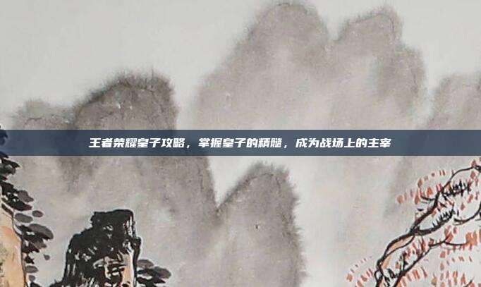 王者荣耀皇子攻略,掌握皇子的精髓,成为战场上的主宰