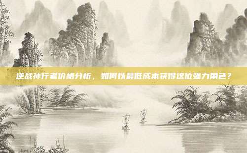 逆战孙行者价格分析，如何以最低成本获得这位强力角色？