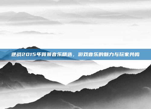 逆战2015年背景音乐精选，游戏音乐的魅力与玩家共鸣