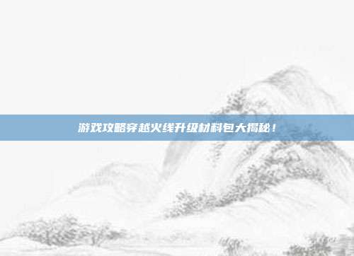 游戏攻略穿越火线升级材料包大揭秘!