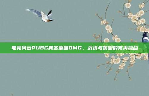 电竞风云PUBG笑容重回OMG,战术与策略的完美融合