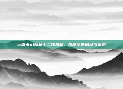 三国杀ol新版十二神攻略,揭秘全新角色与策略