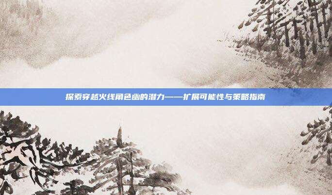 探索穿越火线角色幽的潜力——扩展可能性与策略指南