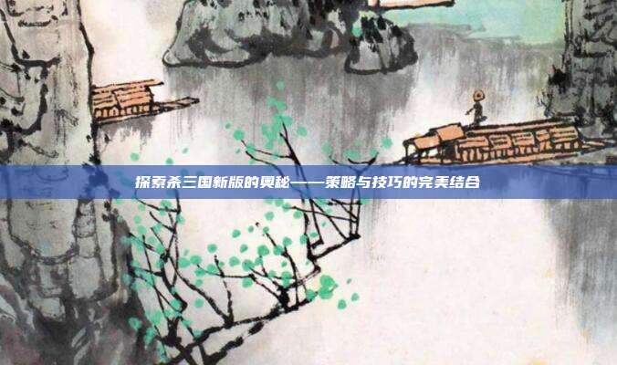 探索杀三国新版的奥秘——策略与技巧的完美结合