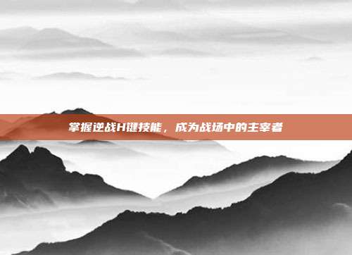 掌握逆战H键技能，成为战场中的主宰者