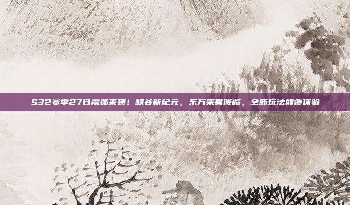 S32赛季27日震撼来袭！峡谷新纪元，东方来客降临，全新玩法颠覆体验