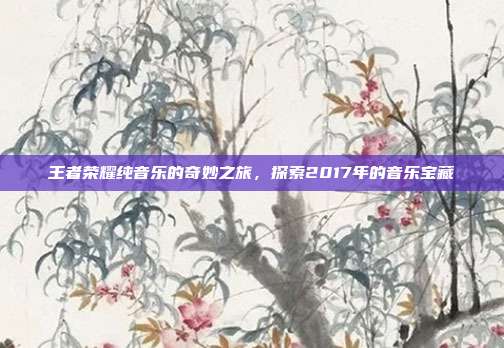 王者荣耀纯音乐的奇妙之旅,探索2017年的音乐宝藏