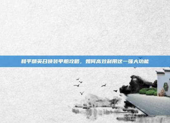 和平精英召唤装甲船攻略,如何高效利用这一强大功能