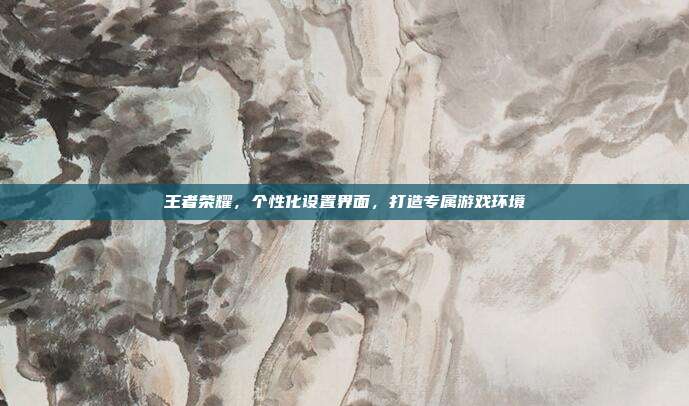 王者荣耀,个性化设置界面,打造专属游戏环境