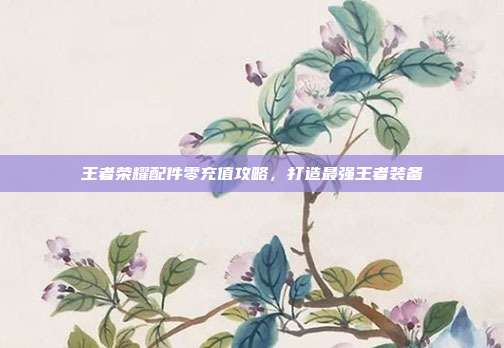 王者荣耀配件零充值攻略,打造最强王者装备