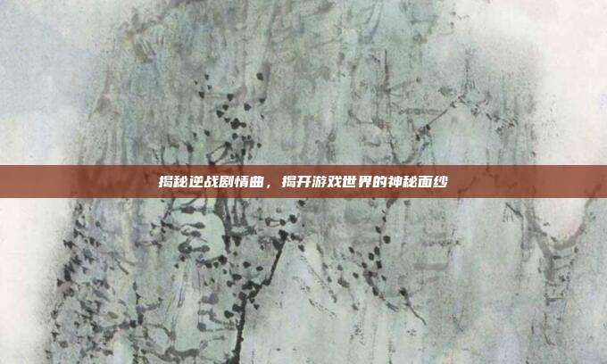 揭秘逆战剧情曲,揭开游戏世界的神秘面纱