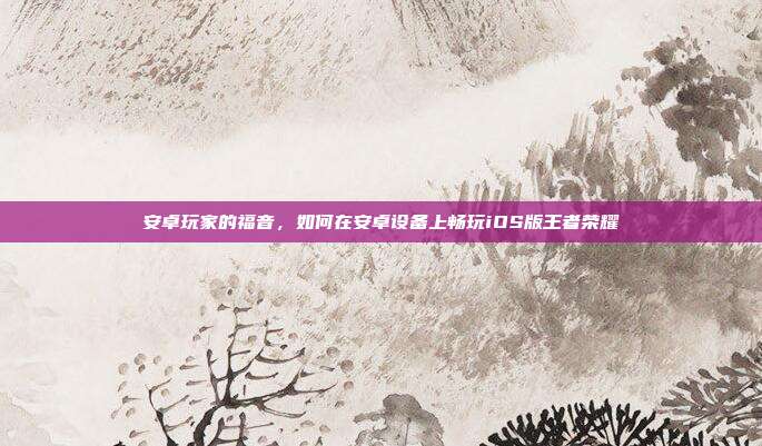 安卓玩家的福音,如何在安卓设备上畅玩iOS版王者荣耀