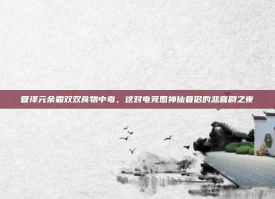 管泽元余霜双双食物中毒，这对电竞圈神仙眷侣的悲喜剧之夜