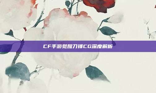 CF手游觉醒刀锋CG深度解析