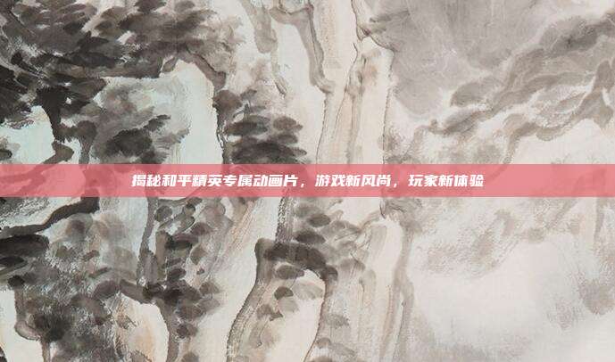揭秘和平精英专属动画片,游戏新风尚,玩家新体验