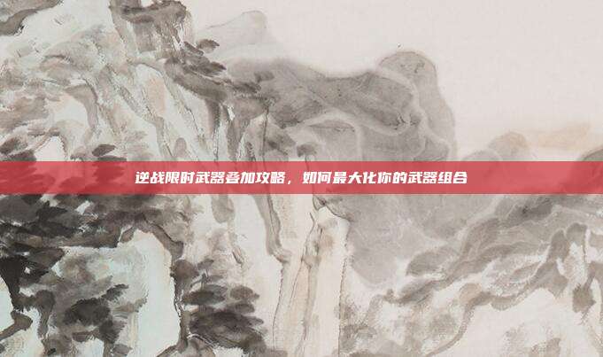 逆战限时武器叠加攻略,如何最大化你的武器组合