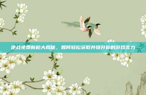 逆战免费新枪大揭秘,如何轻松获取并提升你的游戏实力