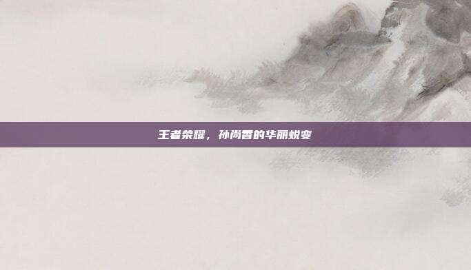 王者荣耀，孙尚香的华丽蜕变