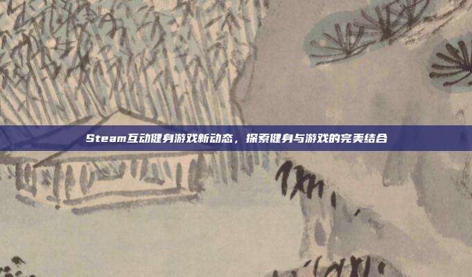 Steam互动健身游戏新动态，探索健身与游戏的完美结合