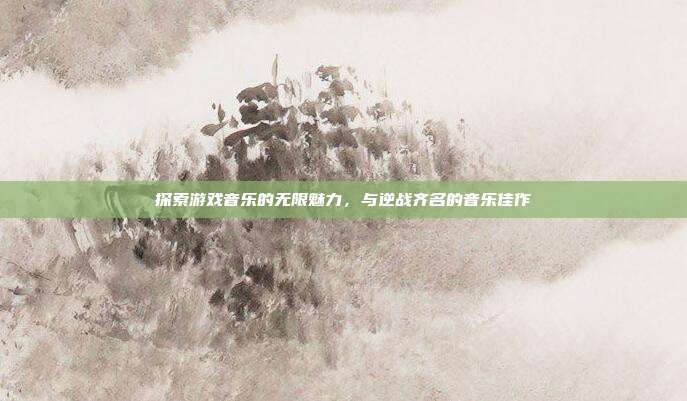 探索游戏音乐的无限魅力，与逆战齐名的音乐佳作