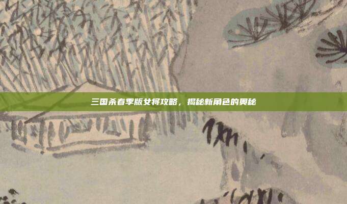 三国杀春季版女将攻略,揭秘新角色的奥秘