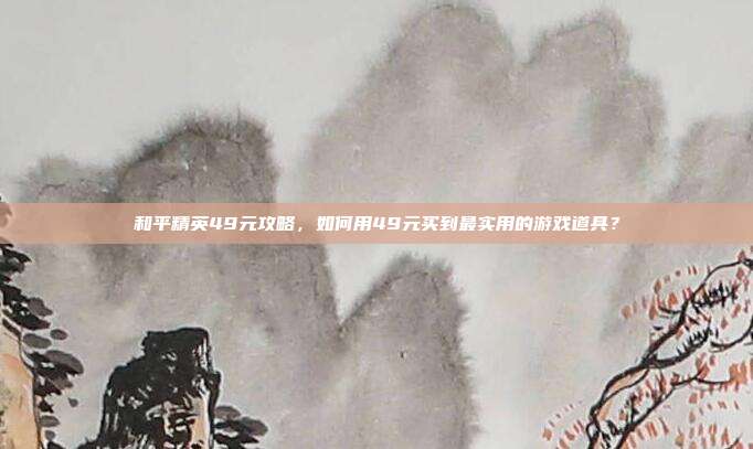 和平精英49元攻略，如何用49元买到最实用的游戏道具？