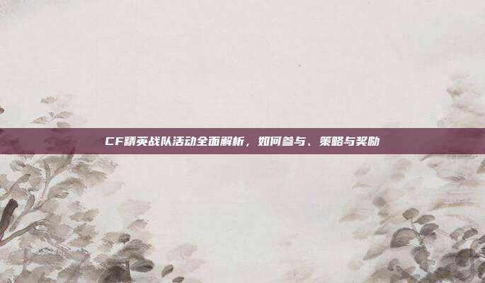 CF精英战队活动全面解析,如何参与、策略与奖励