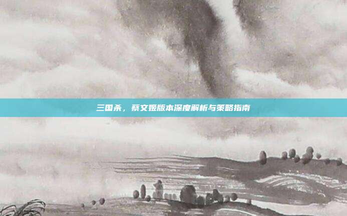 三国杀,蔡文姬版本深度解析与策略指南