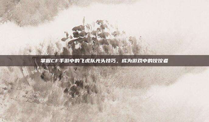 掌握CF手游中的飞虎队光头技巧，成为游戏中的佼佼者