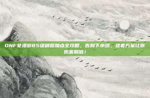 DNF女漫游85级刷图加点全攻略，告别下水道，这套方案让你伤害翻倍！