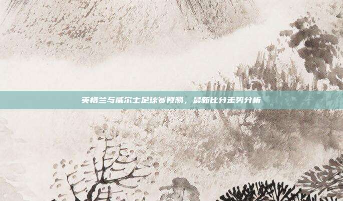 英格兰与威尔士足球赛预测,最新比分走势分析