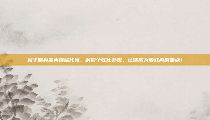 和平精英最美捏脸代码，解锁个性化外观，让你成为游戏内的焦点！