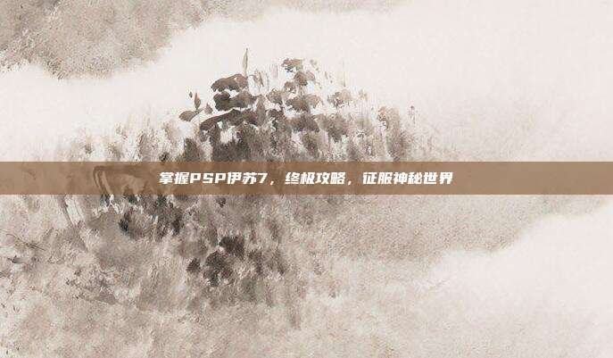 掌握PSP伊苏7,终极攻略,征服神秘世界