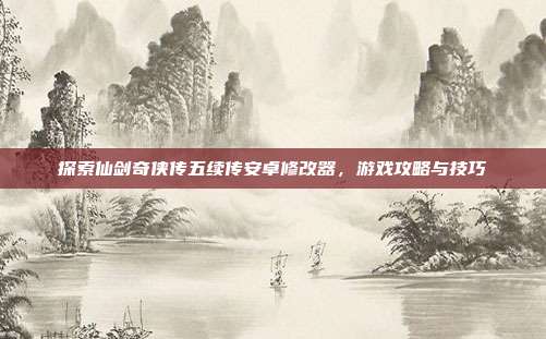 探索仙剑奇侠传五续传安卓修改器,游戏攻略与技巧