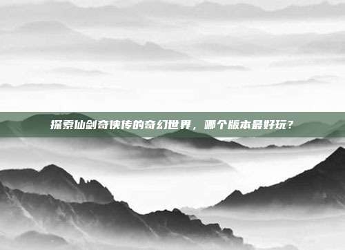 探索仙剑奇侠传的奇幻世界,哪个版本最好玩?