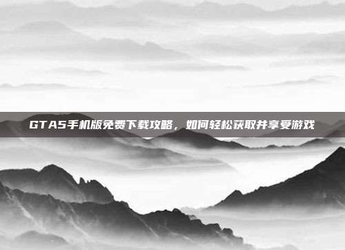 GTA5手机版免费下载攻略，如何轻松获取并享受游戏