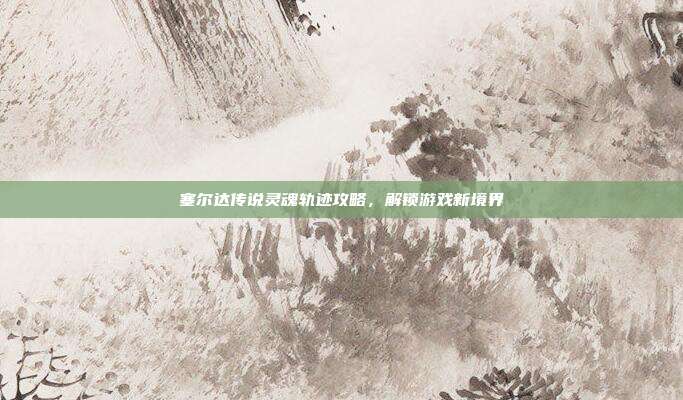 塞尔达传说灵魂轨迹攻略,解锁游戏新境界