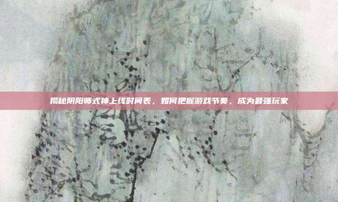 揭秘阴阳师式神上线时间表,如何把握游戏节奏,成为最强玩家