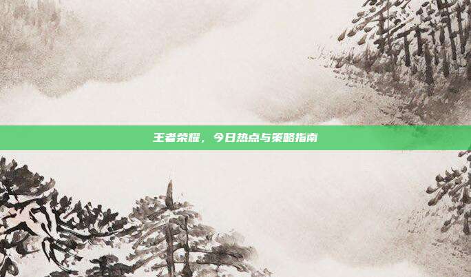 王者荣耀，今日热点与策略指南