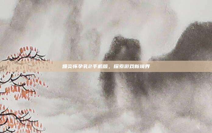 爆炎怀孕乳2手机版,探索游戏新境界