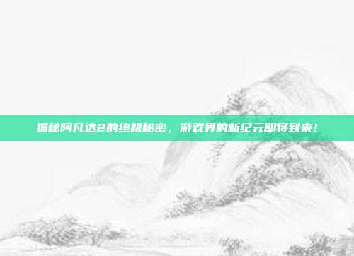 揭秘阿凡达2的终极秘密，游戏界的新纪元即将到来！