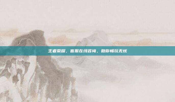 王者荣耀,客服在线咨询,助你畅玩无忧