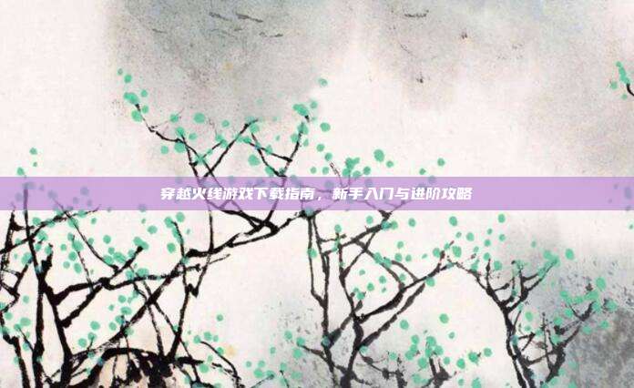 穿越火线游戏下载指南，新手入门与进阶攻略