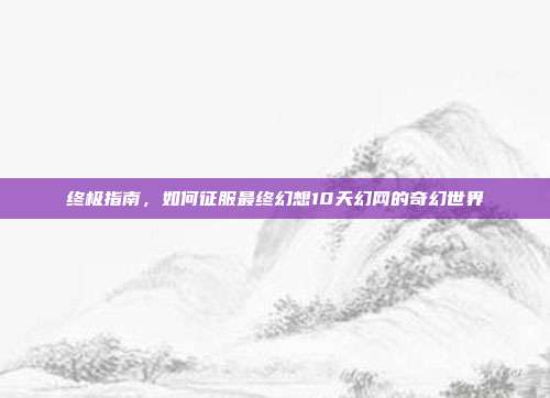 终极指南,如何征服最终幻想10天幻网的奇幻世界