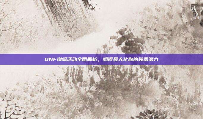 DNF增幅活动全面解析,如何最大化你的装备潜力