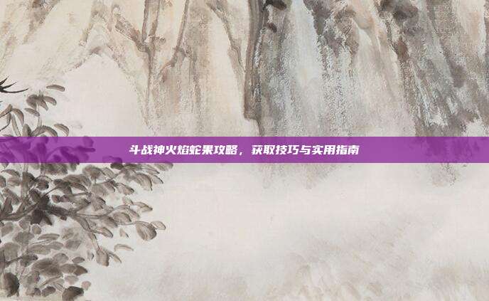 斗战神火焰蛇果攻略，获取技巧与实用指南