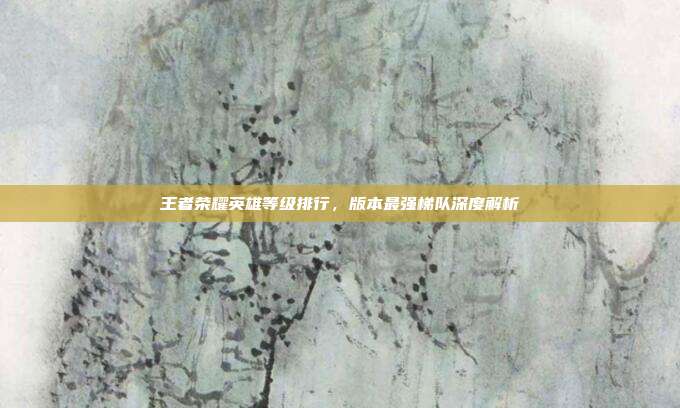王者荣耀英雄等级排行，版本最强梯队深度解析