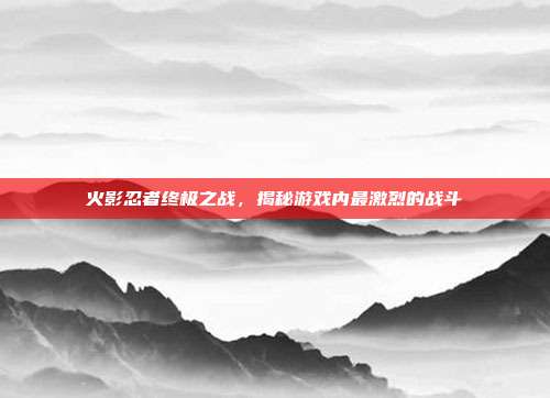 火影忍者终极之战,揭秘游戏内最激烈的战斗