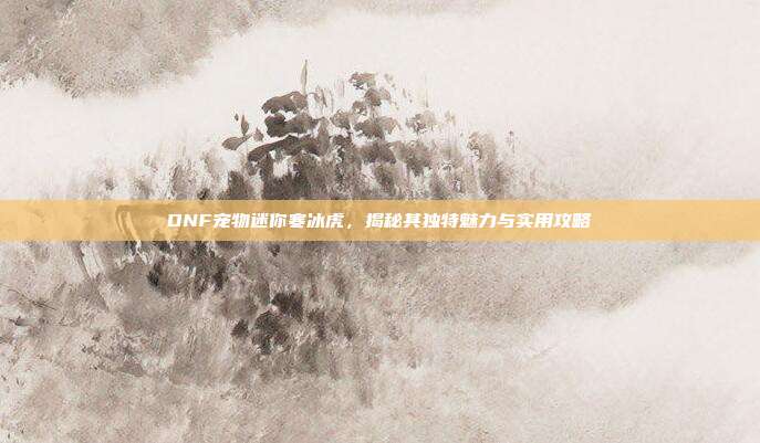 DNF宠物迷你寒冰虎，揭秘其独特魅力与实用攻略
